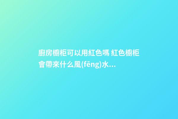 廚房櫥柜可以用紅色嗎 紅色櫥柜會帶來什么風(fēng)水影響